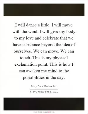 I will dance a little. I will move with the wind. I will give my body to my love and celebrate that we have substance beyond the idea of ourselves. We can move. We can touch. This is my physical exclamation point. This is how I can awaken my mind to the possibilities in the day Picture Quote #1