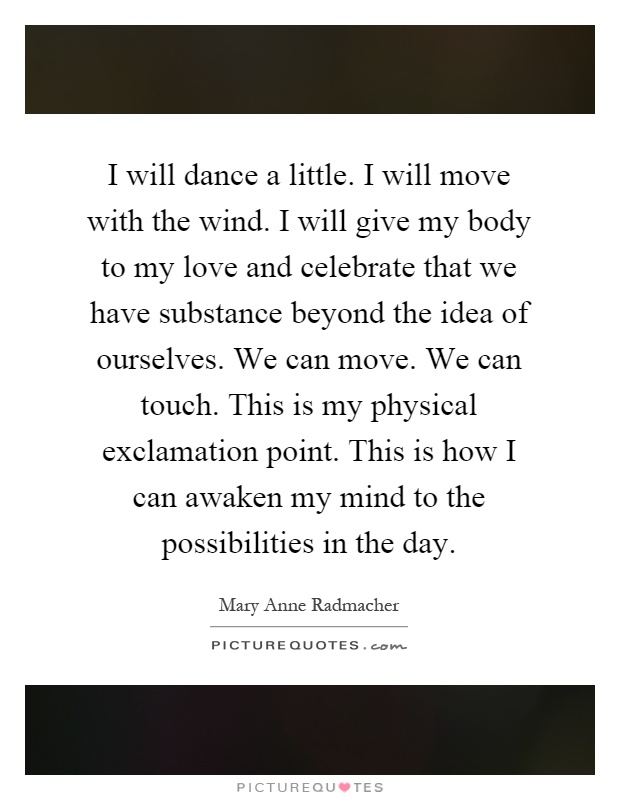 I will dance a little. I will move with the wind. I will give my body to my love and celebrate that we have substance beyond the idea of ourselves. We can move. We can touch. This is my physical exclamation point. This is how I can awaken my mind to the possibilities in the day Picture Quote #1