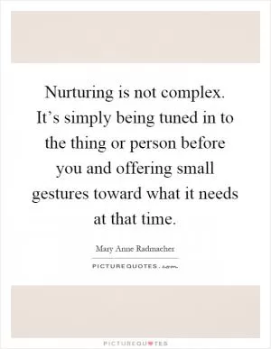 Nurturing is not complex. It’s simply being tuned in to the thing or person before you and offering small gestures toward what it needs at that time Picture Quote #1