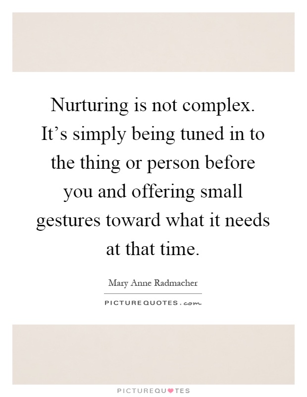 Nurturing is not complex. It's simply being tuned in to the thing or person before you and offering small gestures toward what it needs at that time Picture Quote #1