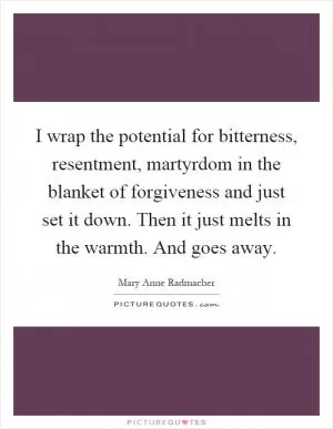 I wrap the potential for bitterness, resentment, martyrdom in the blanket of forgiveness and just set it down. Then it just melts in the warmth. And goes away Picture Quote #1