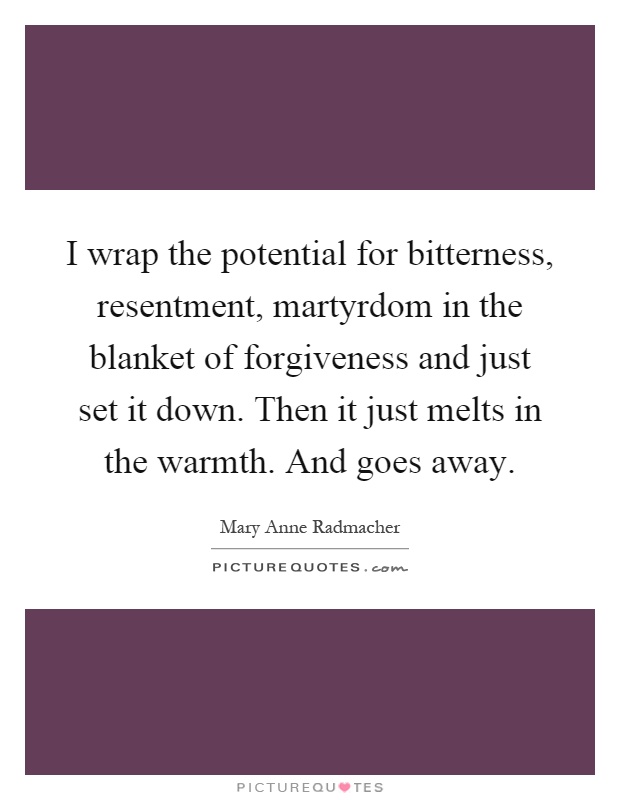 I wrap the potential for bitterness, resentment, martyrdom in the blanket of forgiveness and just set it down. Then it just melts in the warmth. And goes away Picture Quote #1