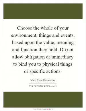 Choose the whole of your environment, things and events, based upon the value, meaning and function they hold. Do not allow obligation or immediacy to bind you to physical things or specific actions Picture Quote #1