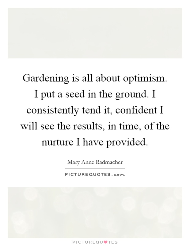Gardening is all about optimism. I put a seed in the ground. I consistently tend it, confident I will see the results, in time, of the nurture I have provided Picture Quote #1