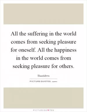 All the suffering in the world comes from seeking pleasure for oneself. All the happiness in the world comes from seeking pleasure for others Picture Quote #1