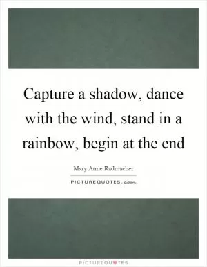 Capture a shadow, dance with the wind, stand in a rainbow, begin at the end Picture Quote #1