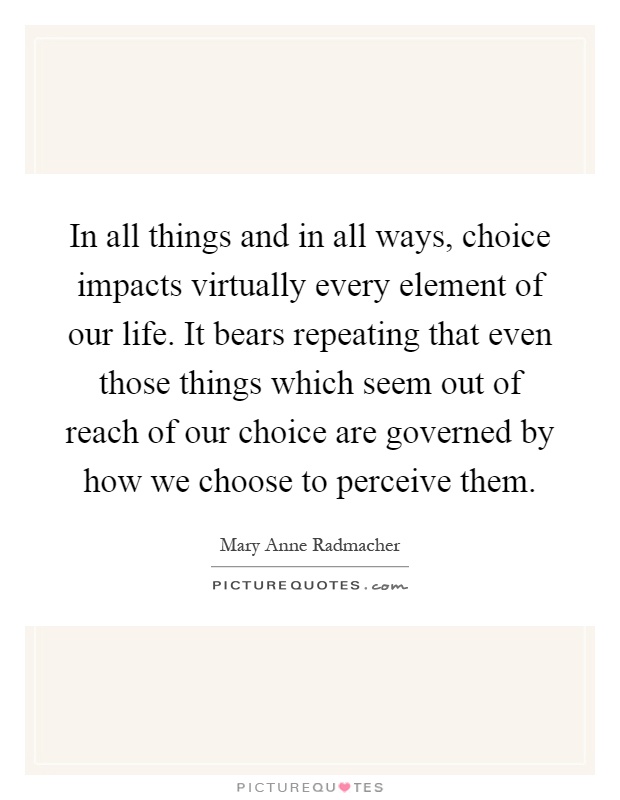In all things and in all ways, choice impacts virtually every element of our life. It bears repeating that even those things which seem out of reach of our choice are governed by how we choose to perceive them Picture Quote #1