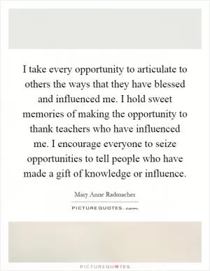 I take every opportunity to articulate to others the ways that they have blessed and influenced me. I hold sweet memories of making the opportunity to thank teachers who have influenced me. I encourage everyone to seize opportunities to tell people who have made a gift of knowledge or influence Picture Quote #1