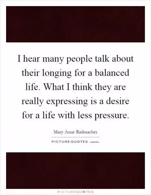 I hear many people talk about their longing for a balanced life. What I think they are really expressing is a desire for a life with less pressure Picture Quote #1