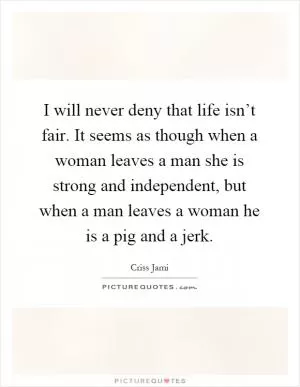 I will never deny that life isn’t fair. It seems as though when a woman leaves a man she is strong and independent, but when a man leaves a woman he is a pig and a jerk Picture Quote #1