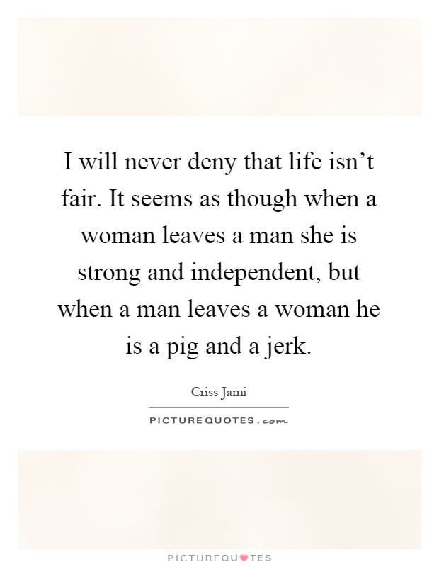 I will never deny that life isn't fair. It seems as though when a woman leaves a man she is strong and independent, but when a man leaves a woman he is a pig and a jerk Picture Quote #1
