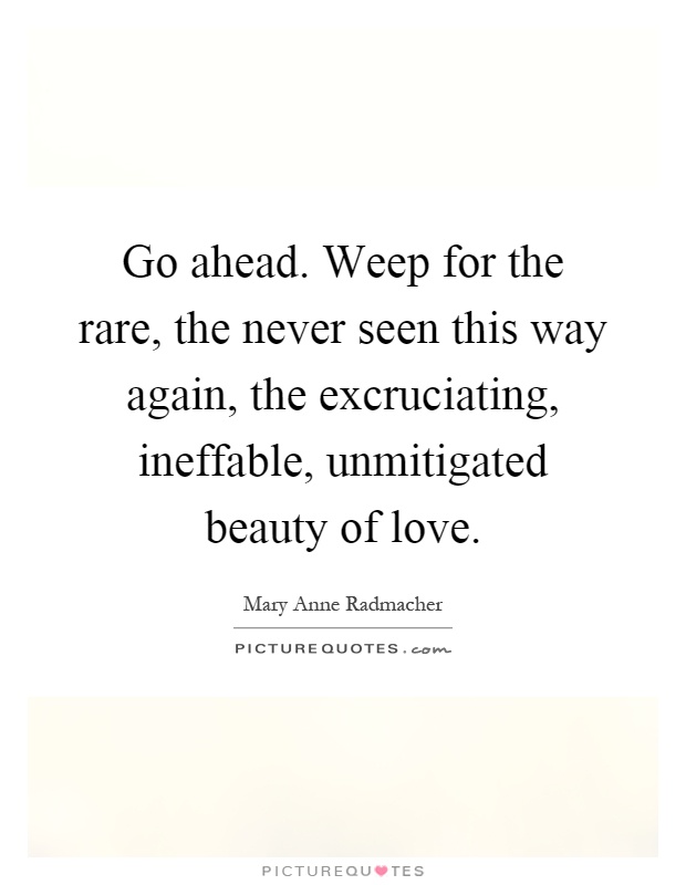 Go ahead. Weep for the rare, the never seen this way again, the excruciating, ineffable, unmitigated beauty of love Picture Quote #1