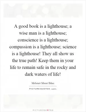 A good book is a lighthouse; a wise man is a lighthouse; conscience is a lighthouse; compassion is a lighthouse; science is a lighthouse! They all show us the true path! Keep them in your life to remain safe in the rocky and dark waters of life! Picture Quote #1