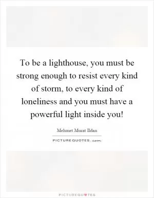 To be a lighthouse, you must be strong enough to resist every kind of storm, to every kind of loneliness and you must have a powerful light inside you! Picture Quote #1