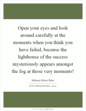 Open your eyes and look around carefully at the moments when you think you have failed, because the lighthouse of the success mysteriously appears amongst the fog at those very moments! Picture Quote #1