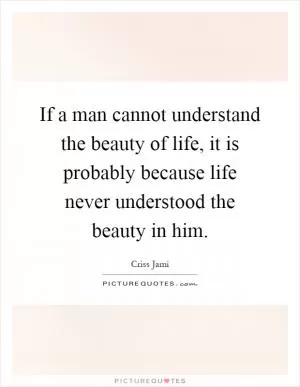 If a man cannot understand the beauty of life, it is probably because life never understood the beauty in him Picture Quote #1