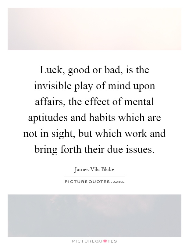 Luck, good or bad, is the invisible play of mind upon affairs, the effect of mental aptitudes and habits which are not in sight, but which work and bring forth their due issues Picture Quote #1