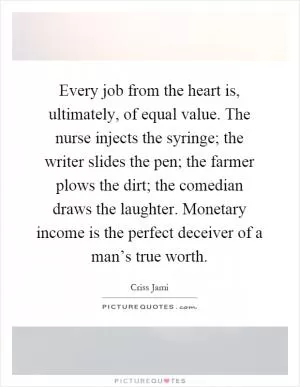 Every job from the heart is, ultimately, of equal value. The nurse injects the syringe; the writer slides the pen; the farmer plows the dirt; the comedian draws the laughter. Monetary income is the perfect deceiver of a man’s true worth Picture Quote #1