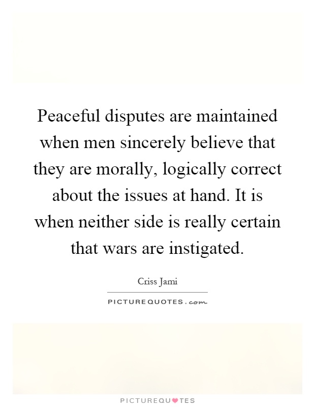 Peaceful disputes are maintained when men sincerely believe that they are morally, logically correct about the issues at hand. It is when neither side is really certain that wars are instigated Picture Quote #1