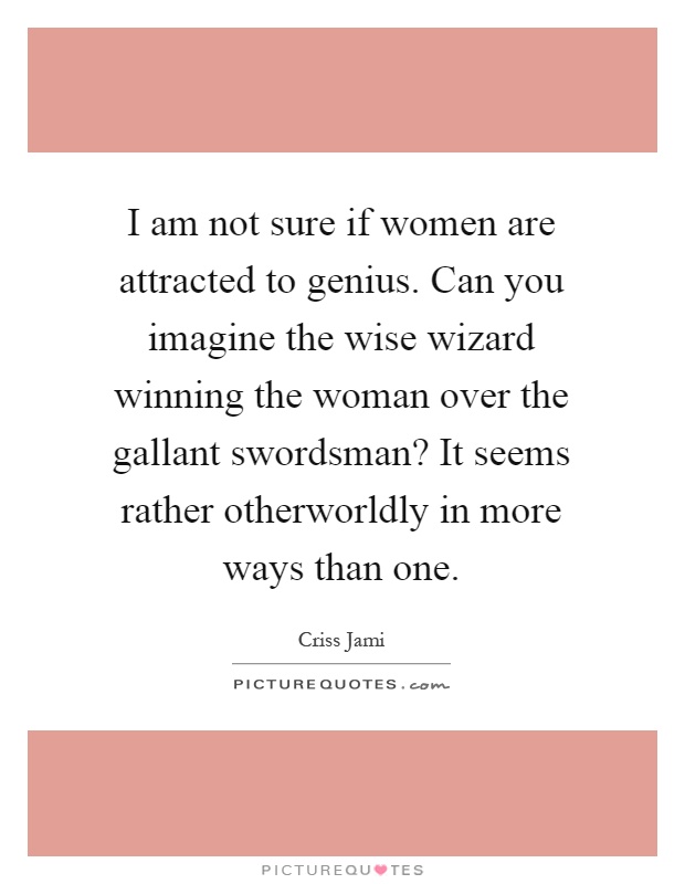 I am not sure if women are attracted to genius. Can you imagine the wise wizard winning the woman over the gallant swordsman? It seems rather otherworldly in more ways than one Picture Quote #1