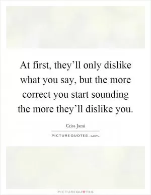 At first, they’ll only dislike what you say, but the more correct you start sounding the more they’ll dislike you Picture Quote #1