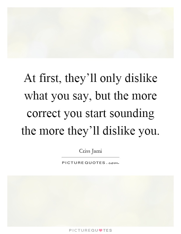 At first, they'll only dislike what you say, but the more correct you start sounding the more they'll dislike you Picture Quote #1