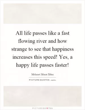 All life passes like a fast flowing river and how strange to see that happiness increases this speed! Yes, a happy life passes faster! Picture Quote #1