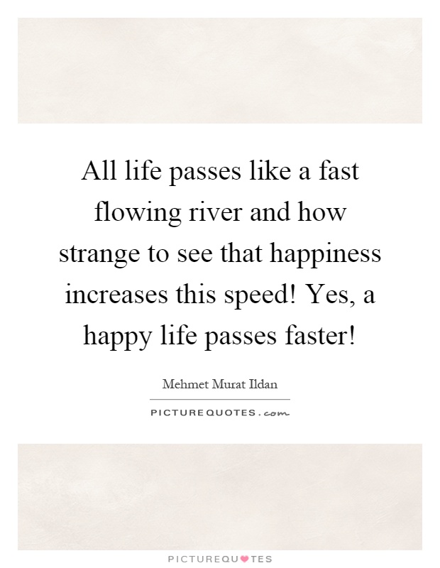 All life passes like a fast flowing river and how strange to see that happiness increases this speed! Yes, a happy life passes faster! Picture Quote #1