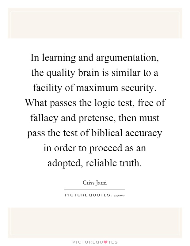 In learning and argumentation, the quality brain is similar to a facility of maximum security. What passes the logic test, free of fallacy and pretense, then must pass the test of biblical accuracy in order to proceed as an adopted, reliable truth Picture Quote #1
