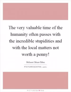 The very valuable time of the humanity often passes with the incredible stupidities and with the local matters not worth a penny! Picture Quote #1