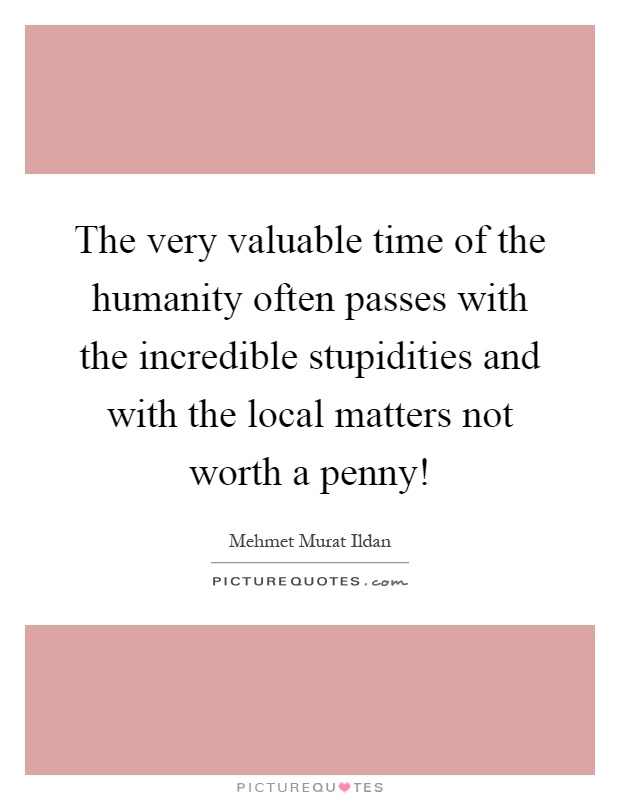 The very valuable time of the humanity often passes with the incredible stupidities and with the local matters not worth a penny! Picture Quote #1