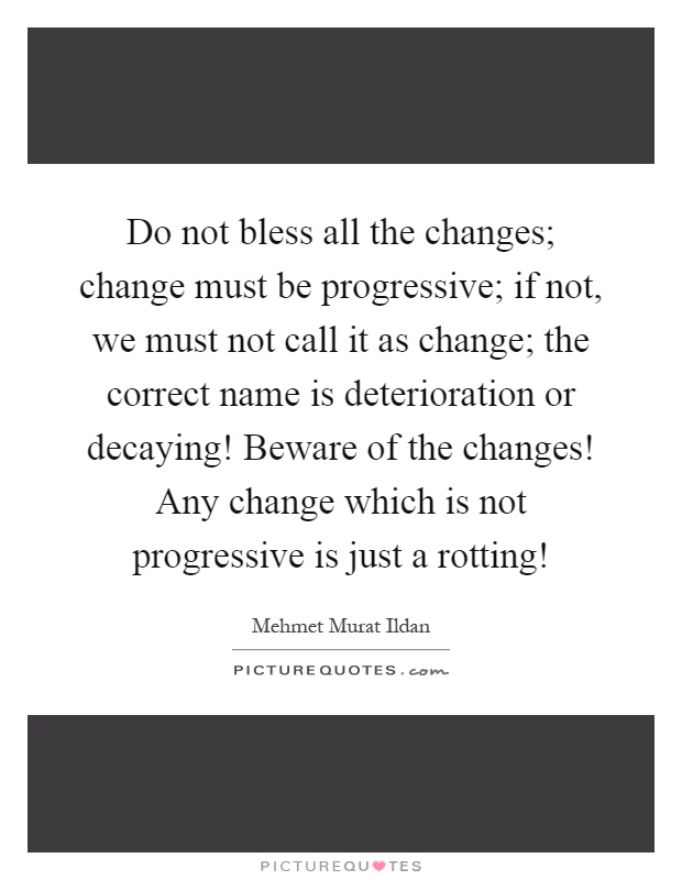 Do not bless all the changes; change must be progressive; if not, we must not call it as change; the correct name is deterioration or decaying! Beware of the changes! Any change which is not progressive is just a rotting! Picture Quote #1