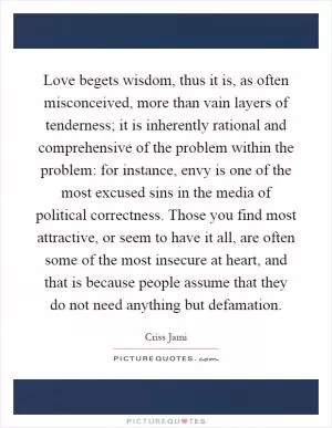 Love begets wisdom, thus it is, as often misconceived, more than vain layers of tenderness; it is inherently rational and comprehensive of the problem within the problem: for instance, envy is one of the most excused sins in the media of political correctness. Those you find most attractive, or seem to have it all, are often some of the most insecure at heart, and that is because people assume that they do not need anything but defamation Picture Quote #1