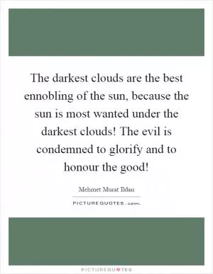 The darkest clouds are the best ennobling of the sun, because the sun is most wanted under the darkest clouds! The evil is condemned to glorify and to honour the good! Picture Quote #1