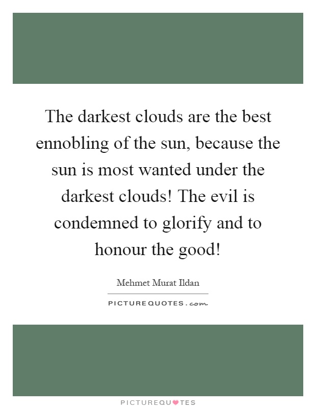 The darkest clouds are the best ennobling of the sun, because the sun is most wanted under the darkest clouds! The evil is condemned to glorify and to honour the good! Picture Quote #1