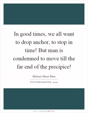 In good times, we all want to drop anchor, to stop in time! But man is condemned to move till the far end of the precipice! Picture Quote #1