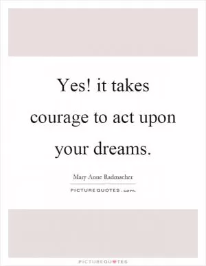 Yes! it takes courage to act upon your dreams Picture Quote #1