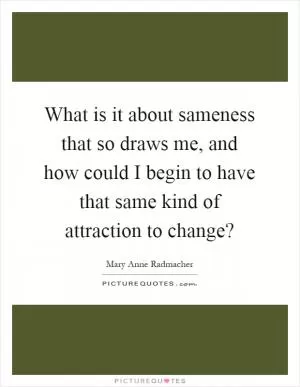 What is it about sameness that so draws me, and how could I begin to have that same kind of attraction to change? Picture Quote #1