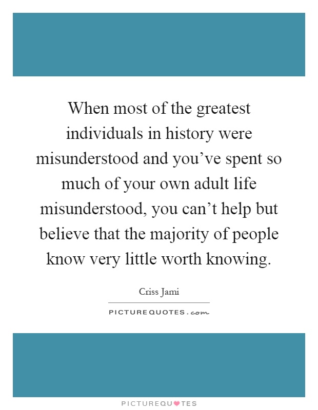 When most of the greatest individuals in history were misunderstood and you've spent so much of your own adult life misunderstood, you can't help but believe that the majority of people know very little worth knowing Picture Quote #1