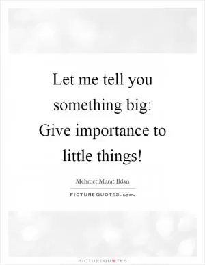Let me tell you something big: Give importance to little things! Picture Quote #1