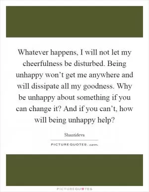 Whatever happens, I will not let my cheerfulness be disturbed. Being unhappy won’t get me anywhere and will dissipate all my goodness. Why be unhappy about something if you can change it? And if you can’t, how will being unhappy help? Picture Quote #1