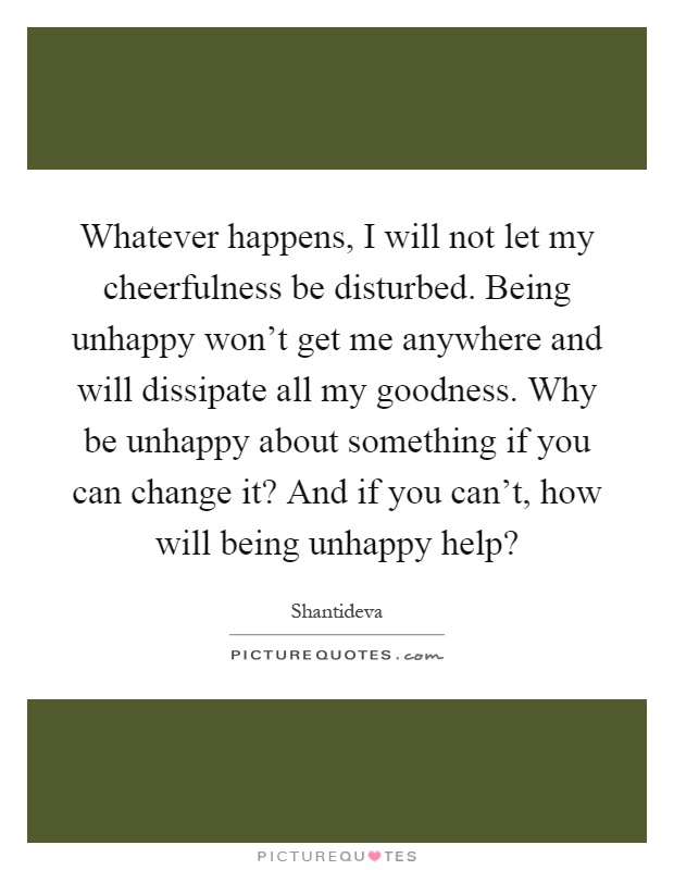 Whatever happens, I will not let my cheerfulness be disturbed. Being unhappy won't get me anywhere and will dissipate all my goodness. Why be unhappy about something if you can change it? And if you can't, how will being unhappy help? Picture Quote #1