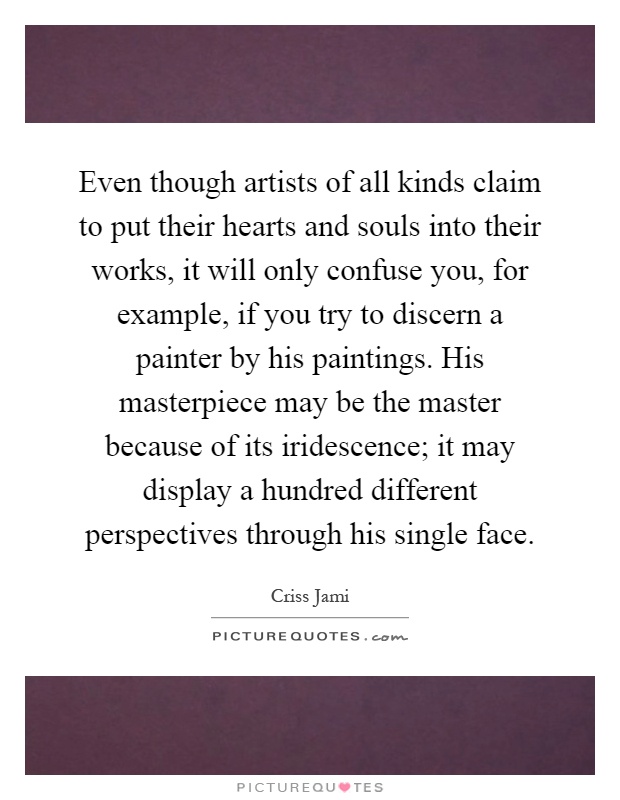 Even though artists of all kinds claim to put their hearts and souls into their works, it will only confuse you, for example, if you try to discern a painter by his paintings. His masterpiece may be the master because of its iridescence; it may display a hundred different perspectives through his single face Picture Quote #1