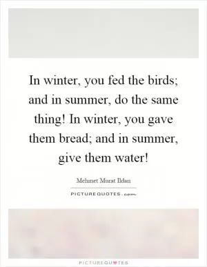 In winter, you fed the birds; and in summer, do the same thing! In winter, you gave them bread; and in summer, give them water! Picture Quote #1