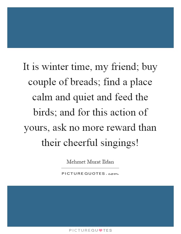 It is winter time, my friend; buy couple of breads; find a place calm and quiet and feed the birds; and for this action of yours, ask no more reward than their cheerful singings! Picture Quote #1