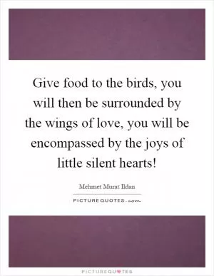 Give food to the birds, you will then be surrounded by the wings of love, you will be encompassed by the joys of little silent hearts! Picture Quote #1