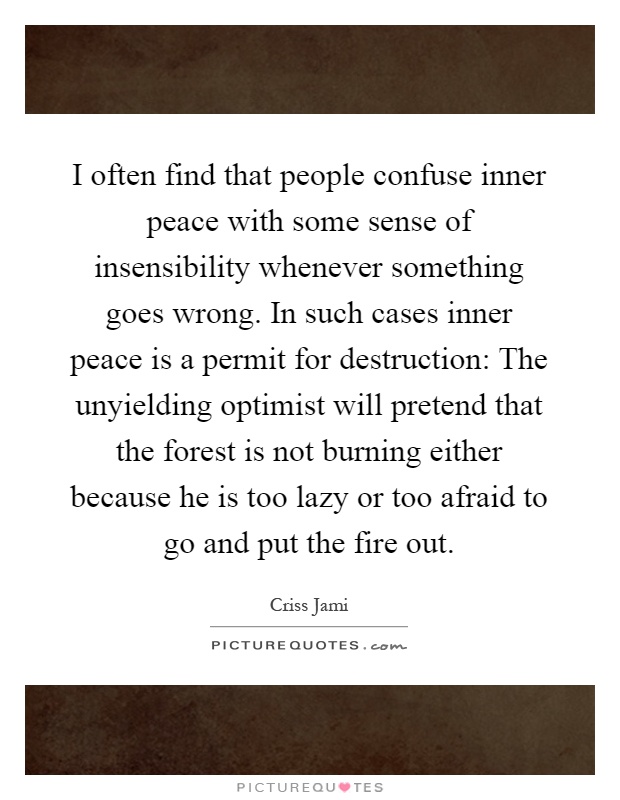 I often find that people confuse inner peace with some sense of insensibility whenever something goes wrong. In such cases inner peace is a permit for destruction: The unyielding optimist will pretend that the forest is not burning either because he is too lazy or too afraid to go and put the fire out Picture Quote #1