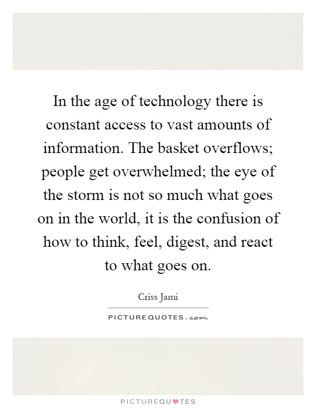 In the age of technology there is constant access to vast amounts of information. The basket overflows; people get overwhelmed; the eye of the storm is not so much what goes on in the world, it is the confusion of how to think, feel, digest, and react to what goes on Picture Quote #1
