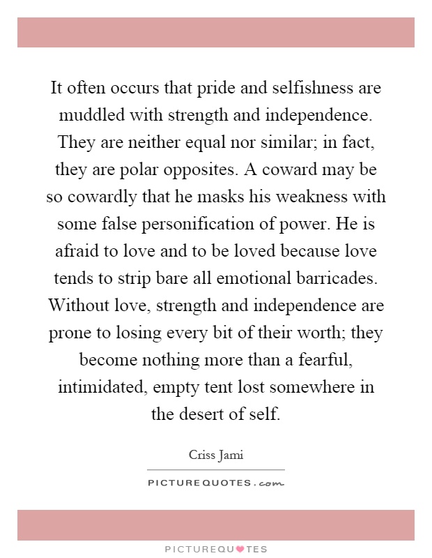It often occurs that pride and selfishness are muddled with strength and independence. They are neither equal nor similar; in fact, they are polar opposites. A coward may be so cowardly that he masks his weakness with some false personification of power. He is afraid to love and to be loved because love tends to strip bare all emotional barricades. Without love, strength and independence are prone to losing every bit of their worth; they become nothing more than a fearful, intimidated, empty tent lost somewhere in the desert of self Picture Quote #1
