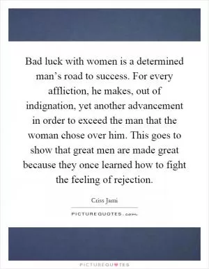 Bad luck with women is a determined man’s road to success. For every affliction, he makes, out of indignation, yet another advancement in order to exceed the man that the woman chose over him. This goes to show that great men are made great because they once learned how to fight the feeling of rejection Picture Quote #1